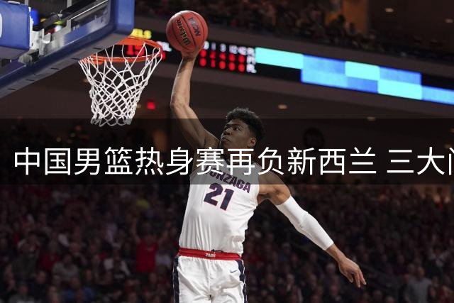 中国男篮热身赛再负新西兰 三大问题凸显世界杯前景堪忧