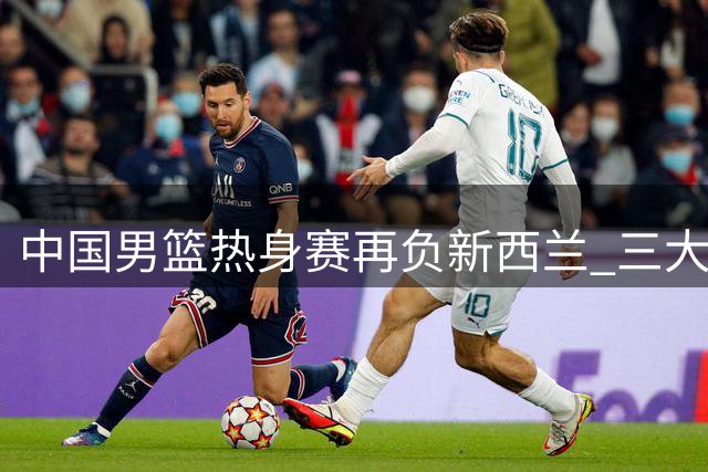 中国男篮热身赛再负新西兰 三大问题凸显世界杯前景堪忧