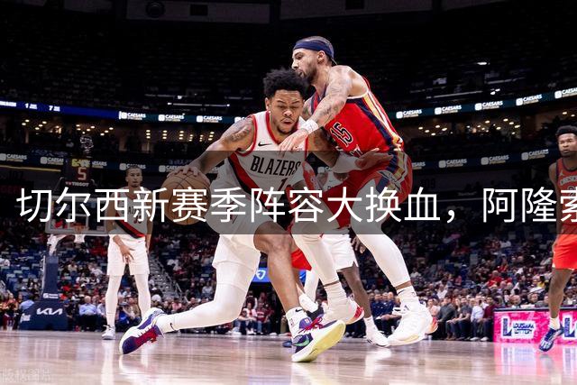 切尔西新赛季阵容大换血，阿隆索麾下攻防体系全面升级