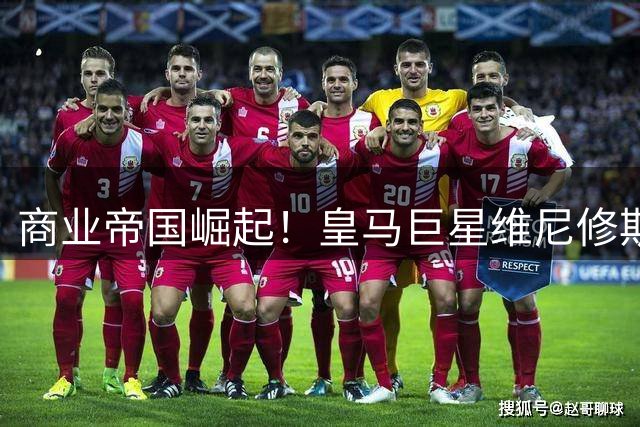 商业帝国崛起！皇马巨星维尼修斯16份天价代言背后的运营密码
