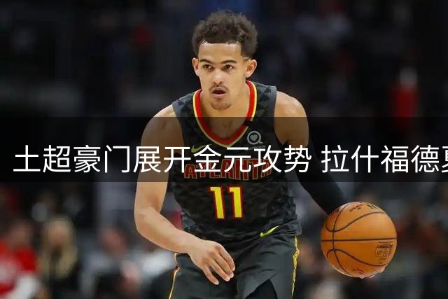 土超豪门展开金元攻势 拉什福德夏窗转会疑云再起