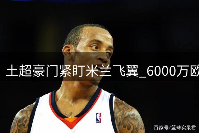 土超豪门紧盯米兰飞翼 6000万欧标价成转会关键障碍