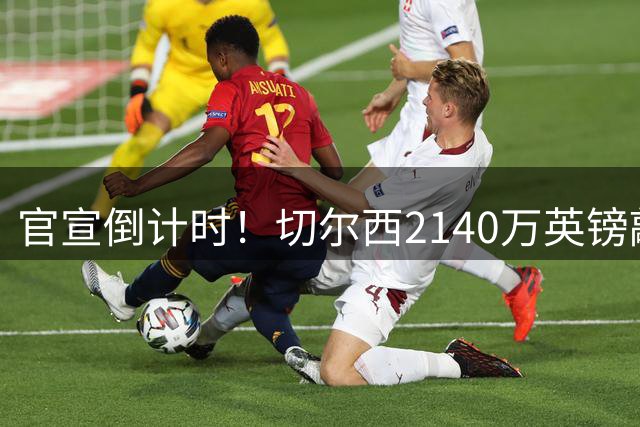 官宣倒计时！切尔西2140万英镑敲定西甲边卫，数小时内正式亮相