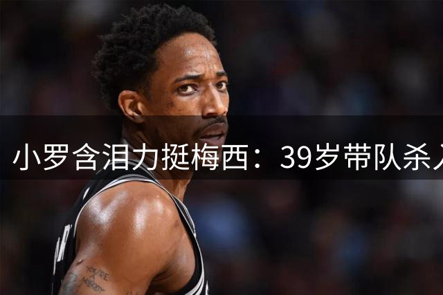 小罗含泪力挺梅西：39岁带队杀入决赛，质疑者该闭嘴了