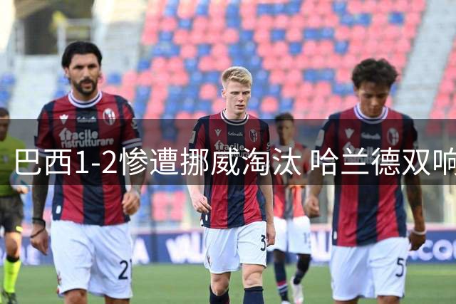 巴西1-2惨遭挪威淘汰 哈兰德双响暴露南美之王体系之殇