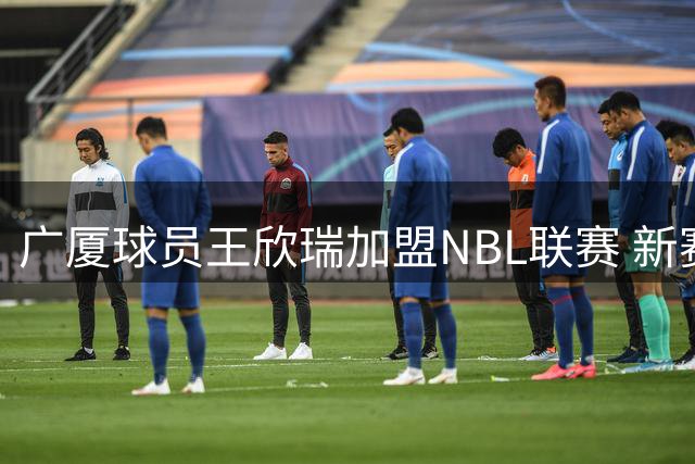 广厦球员王欣瑞加盟NBL联赛 新赛季将效力石家庄翔蓝