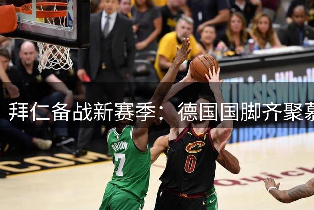 拜仁备战新赛季：德国国脚齐聚慕尼黑，新援布朗正式亮相
