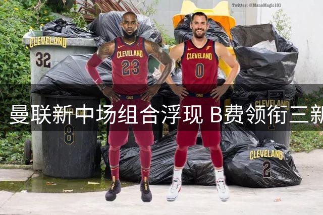 曼联新中场组合浮现 B费领衔三新援或成主力