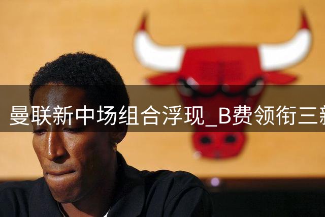 曼联新中场组合浮现 B费领衔三新援或成主力