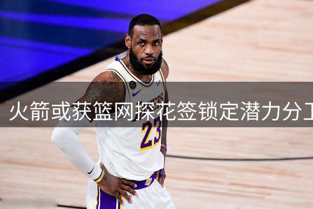 火箭或获篮网探花签锁定潜力分卫 谢泼德位置恐不保