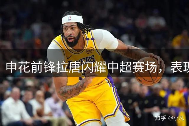 申花前锋拉唐闪耀中超赛场，表现抢眼获认可