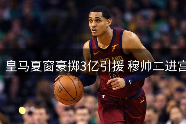 皇马夏窗豪掷3亿引援 穆帅二进宫打造新银河战舰