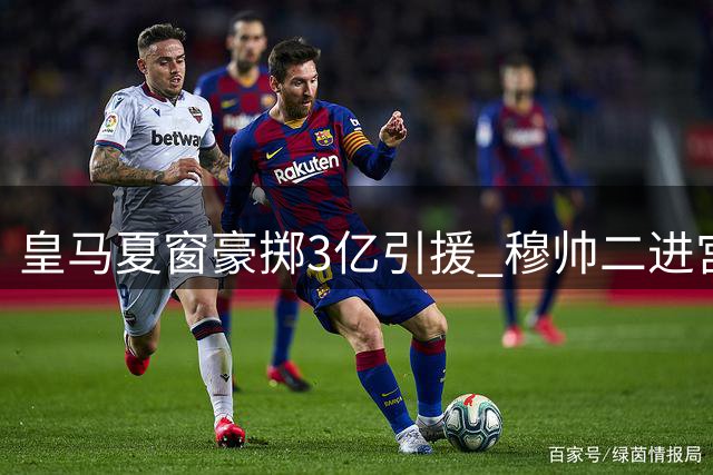 皇马夏窗豪掷3亿引援 穆帅二进宫打造新银河战舰