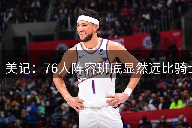 美记：76人阵容班底显然远比骑士和热火所能提供的更具竞争力