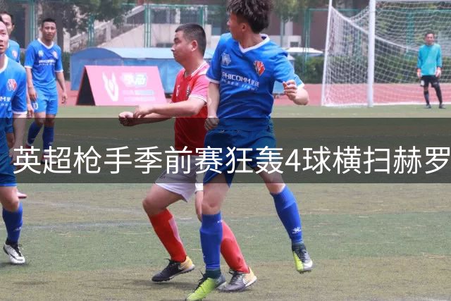 英超枪手季前赛狂轰4球横扫赫罗纳 新援连场闪光热苏斯替补建功