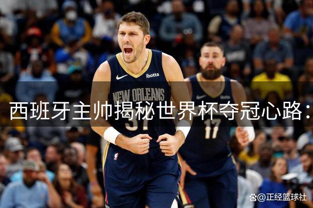 西班牙主帅揭秘世界杯夺冠心路：从U19青训到决赛制胜的信仰之路