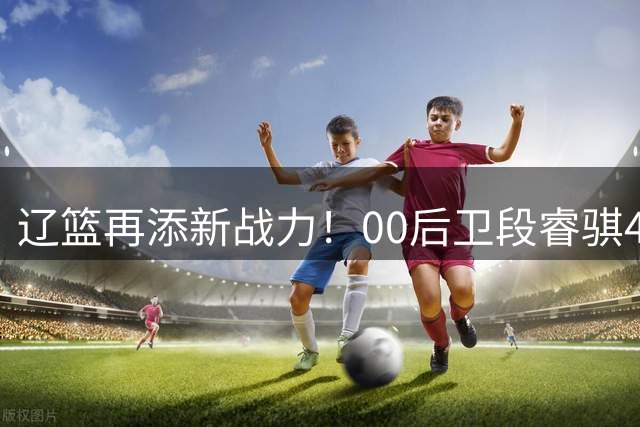 辽篮再添新战力！00后卫段睿骐4年合约正式加盟