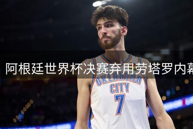阿根廷世界杯决赛弃用劳塔罗内幕：战术选择还是人情世故？