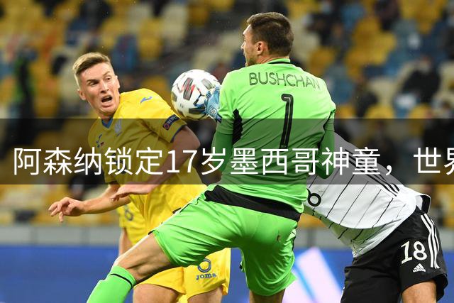 阿森纳锁定17岁墨西哥神童，世界杯炸场，未来提前锁死