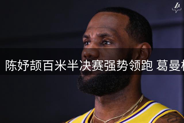 陈妤颉百米半决赛强势领跑 葛曼棋梁小静携手晋级