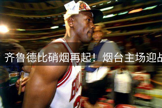 齐鲁德比硝烟再起！烟台主场迎战青岛 观赛装备全揭秘